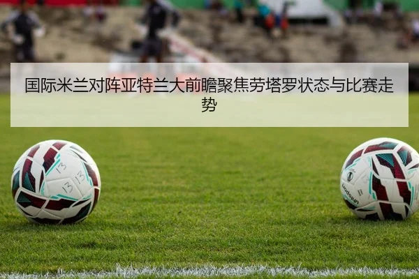 国际米兰对阵亚特兰大前瞻聚焦劳塔罗状态与比赛走势