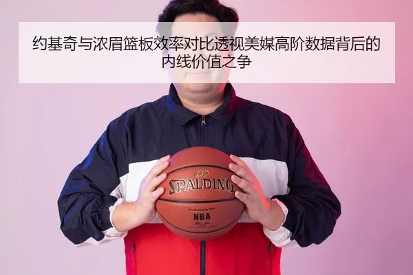 约基奇与浓眉篮板效率对比透视美媒高阶数据背后的内线价值之争