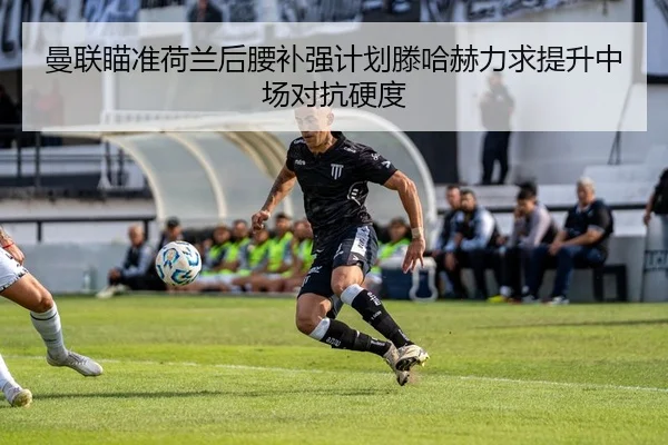 曼联瞄准荷兰后腰补强计划滕哈赫力求提升中场对抗硬度