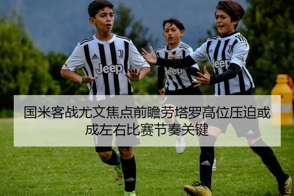 国米客战尤文焦点前瞻劳塔罗高位压迫或成左右比赛节奏关键